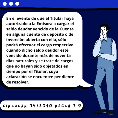 En el evento de que el Titular haya autorizado a la Emisora a cargar el saldo deudor
vencido de la Cuenta en alguna cuenta de depósito o de inversión abierta con ella, sólo
podrá efectuar el cargo respectivo cuando dicho saldo deudor esté vencido durante
más de noventa días naturales y se trate de cargos que no hayan sido objetados en
tiempo por el Titular, cuya aclaración se encuentre pendiente de resolver.