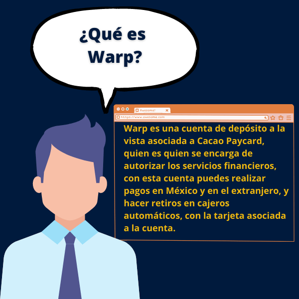 Warp es una cuenta de depósito a la vista asociada a Cacao Paycard, quien es quien se encarga de autorizar los servicios financieros, con esta cuenta puedes realizar pagos en México y en el extranjero, y hacer retiros en cajeros automáticos, con la tarjeta asociada a la cuenta.