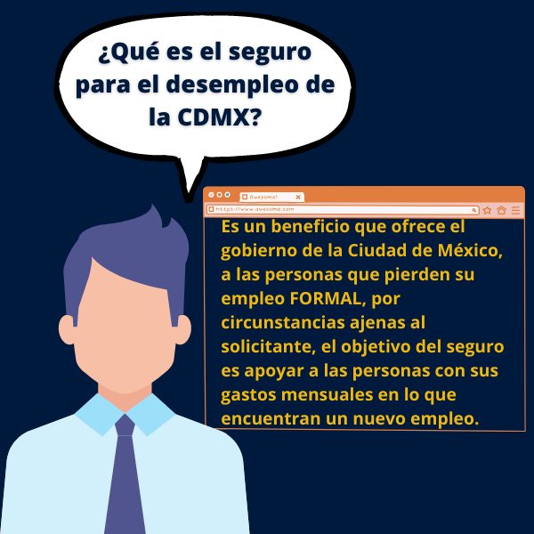 Es un beneficio que ofrece el gobierno de la Ciudad de México, a las personas que pierden su empleo FORMAL, por circunstancias ajenas al solicitante, el objetivo del seguro es apoyar a las personas con sus gastos mensuales en lo que encuentran un nuevo empleo.