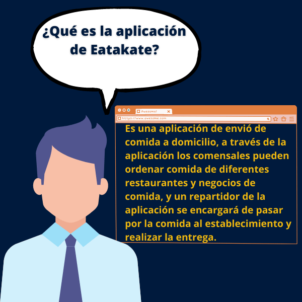 ¿Qué es la aplicación de Eatakate? Es una aplicación de envió de comida a domicilio, a través de la aplicación los comensales pueden ordenar comida de diferentes restaurantes y negocios de comida, y un repartidor de la aplicación se encargará de pasar por la comida al establecimiento y realizar la entrega.