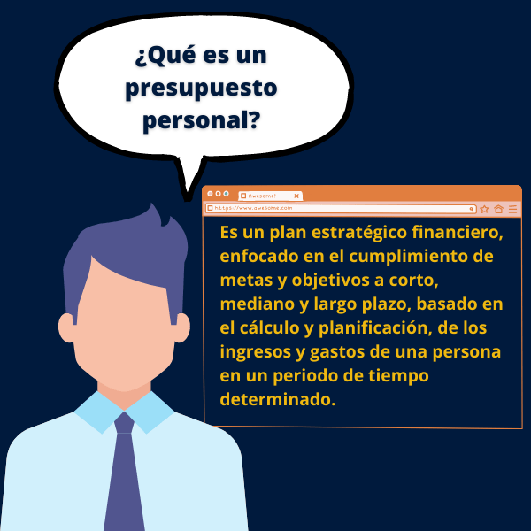 Es un plan estratégico financiero, enfocado en el cumplimiento de metas y objetivos a corto, mediano y largo plazo, basado en el cálculo y planificación, de los ingresos y gastos de una persona en un periodo de tiempo determinado.