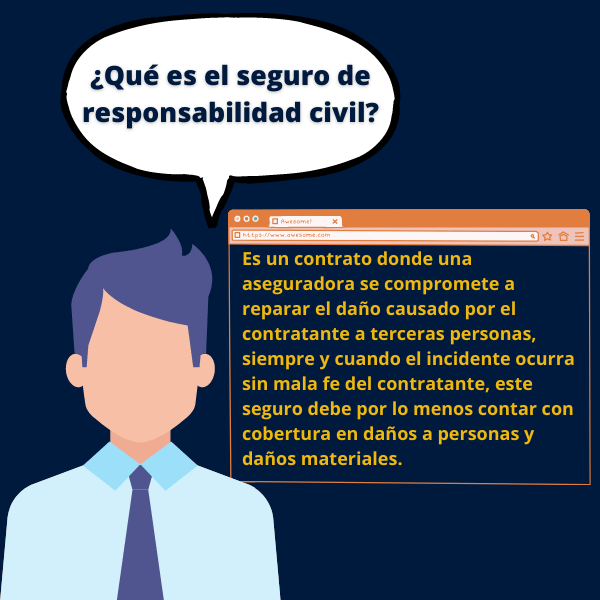 ¿Qué es el seguro de responsabilidad civil? Es un contrato donde una aseguradora se compromete a reparar el daño causado por el contratante a terceras personas, siempre y cuando el incidente ocurra sin mala fe del contratante, este seguro debe por lo menos contar con cobertura en daños a personas y daños materiales.